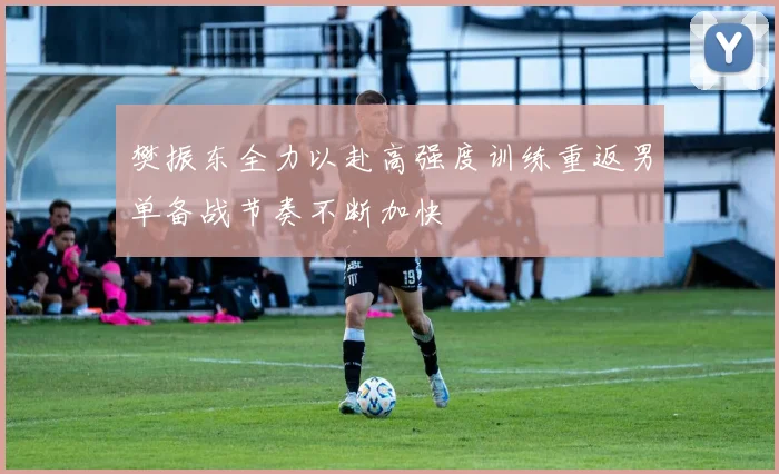 樊振东全力以赴高强度训练重返男单备战节奏不断加快