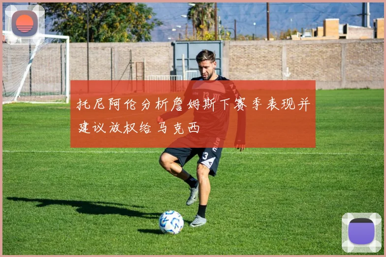 托尼阿伦分析詹姆斯下赛季表现并建议放权给马克西