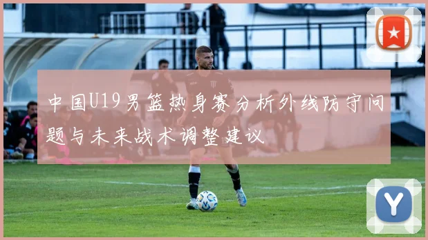 中国U19男篮热身赛分析外线防守问题与未来战术调整建议