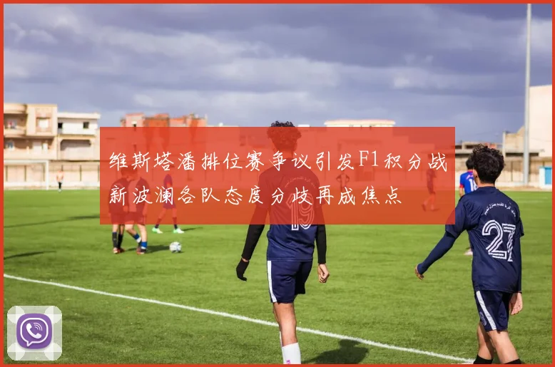 维斯塔潘排位赛争议引发F1积分战新波澜各队态度分歧再成焦点