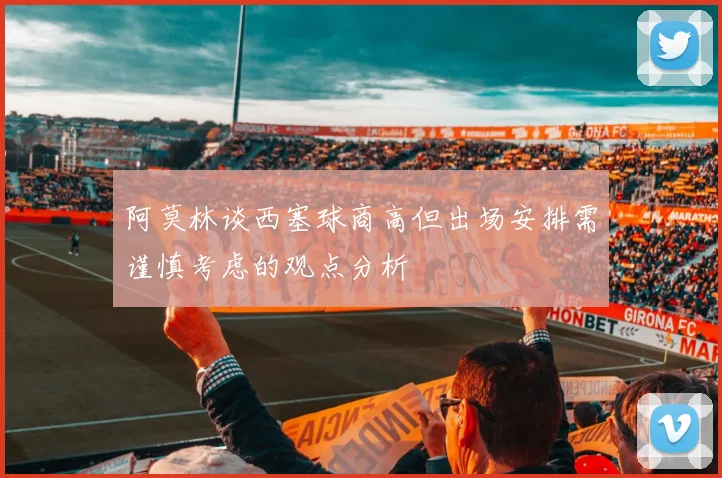 阿莫林谈西塞球商高但出场安排需谨慎考虑的观点分析
