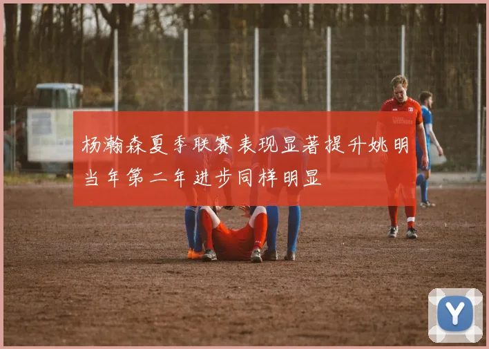 杨瀚森夏季联赛表现显著提升姚明当年第二年进步同样明显